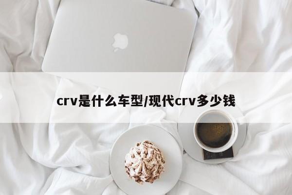 crv是什么车型/现代crv多少钱