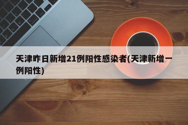 天津昨日新增21例阳性感染者(天津新增一例阳性)