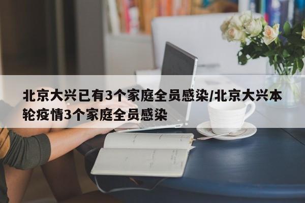 北京大兴已有3个家庭全员感染/北京大兴本轮疫情3个家庭全员感染