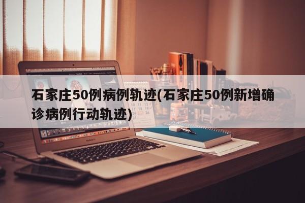 石家庄50例病例轨迹(石家庄50例新增确诊病例行动轨迹)