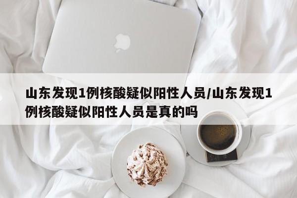 山东发现1例核酸疑似阳性人员/山东发现1例核酸疑似阳性人员是真的吗