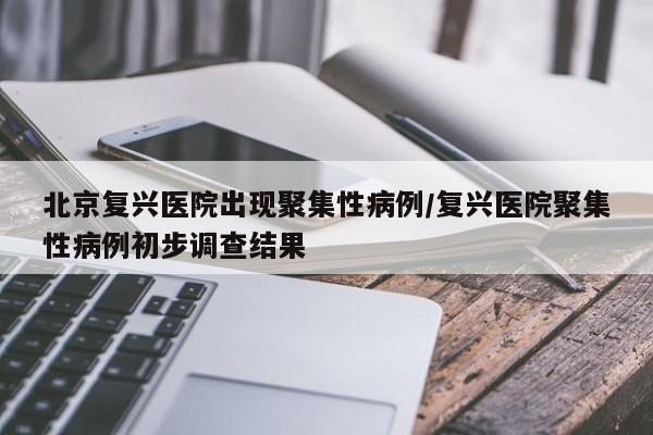 北京复兴医院出现聚集性病例/复兴医院聚集性病例初步调查结果