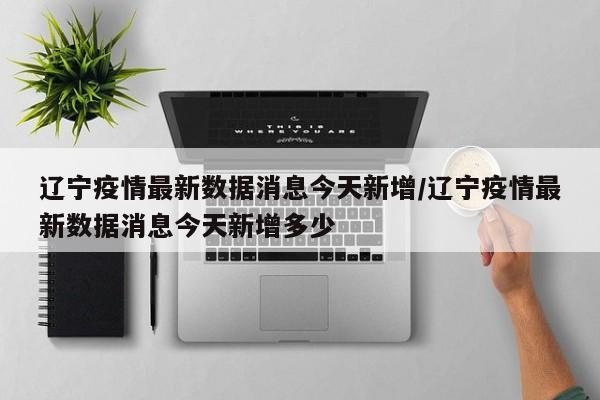 辽宁疫情最新数据消息今天新增/辽宁疫情最新数据消息今天新增多少