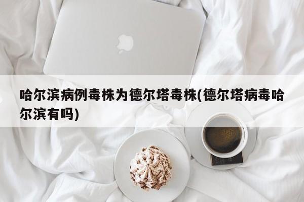 哈尔滨病例毒株为德尔塔毒株(德尔塔病毒哈尔滨有吗)