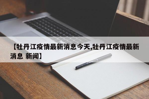 【牡丹江疫情最新消息今天,牡丹江疫情最新消息 新闻】