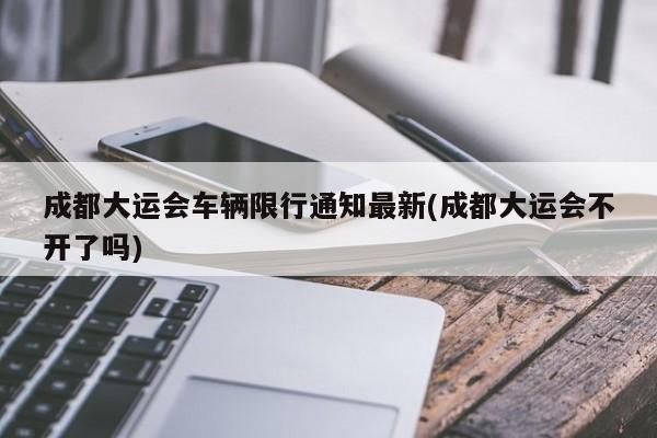 成都大运会车辆限行通知最新(成都大运会不开了吗)