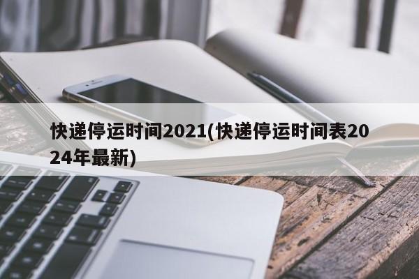快递停运时间2021(快递停运时间表2024年最新)
