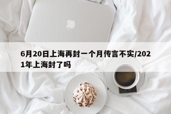 6月20日上海再封一个月传言不实/2021年上海封了吗