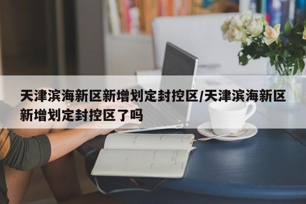 天津滨海新区新增划定封控区/天津滨海新区新增划定封控区了吗