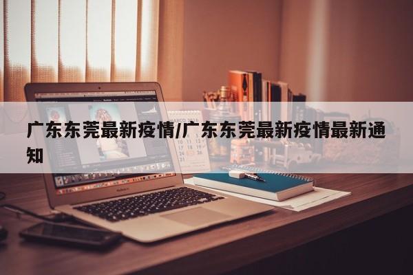广东东莞最新疫情/广东东莞最新疫情最新通知