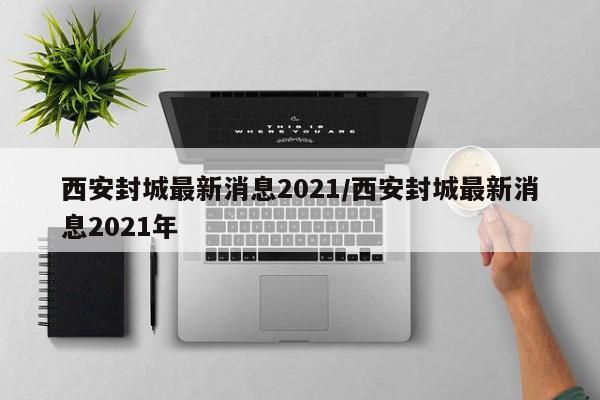 西安封城最新消息2021/西安封城最新消息2021年