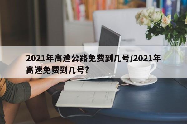 2021年高速公路免费到几号/2021年高速免费到几号?