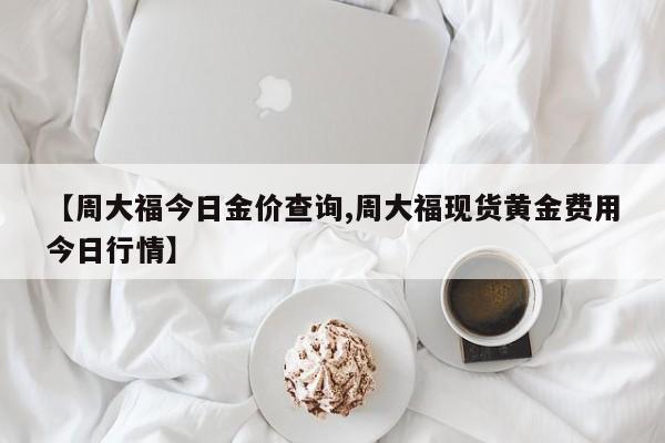 【周大福今日金价查询,周大福现货黄金费用今日行情】