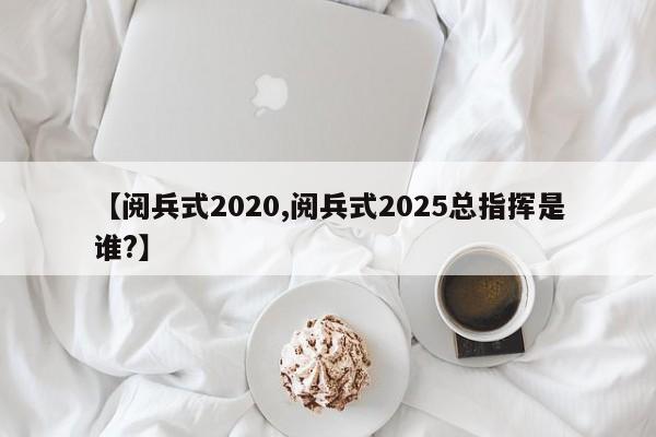 【阅兵式2020,阅兵式2025总指挥是谁?】