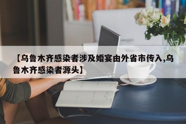 【乌鲁木齐感染者涉及婚宴由外省市传入,乌鲁木齐感染者源头】