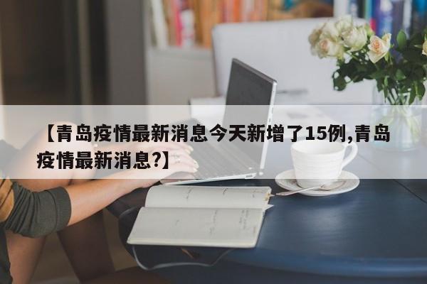 【青岛疫情最新消息今天新增了15例,青岛疫情最新消息?】