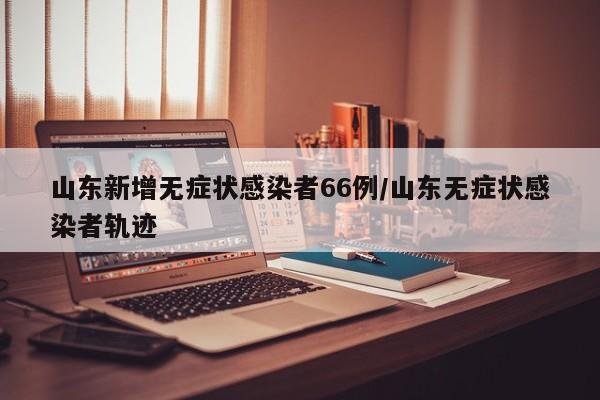 山东新增无症状感染者66例/山东无症状感染者轨迹